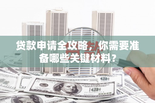 安阳贷款申请全攻略，你需要准备哪些关键材料？