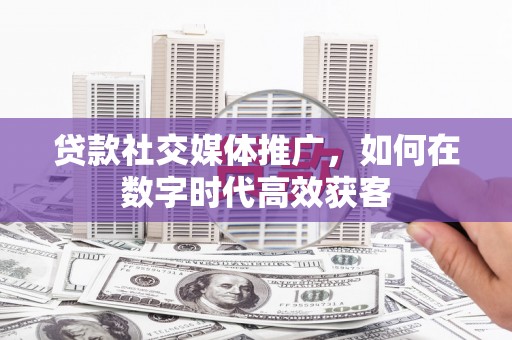 安阳贷款社交媒体推广，如何在数字时代高效获客