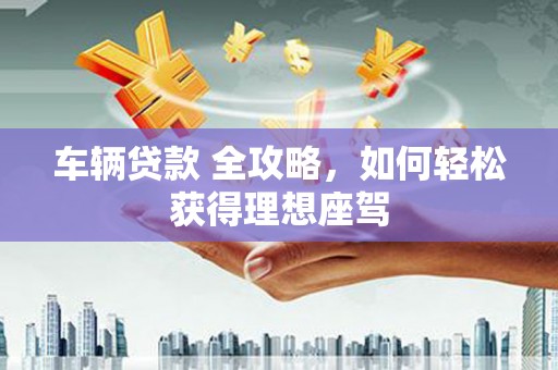 安阳车辆贷款 全攻略，如何轻松获得理想座驾