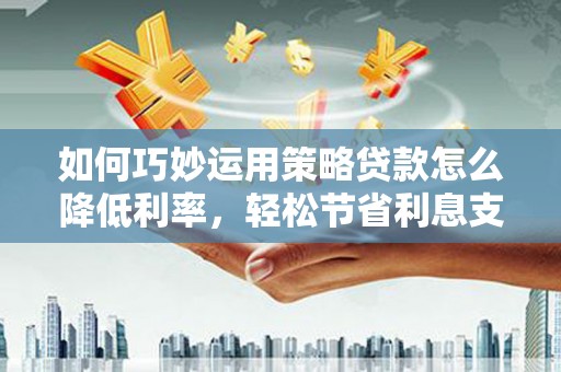 安阳如何巧妙运用策略贷款怎么降低利率，轻松节省利息支出