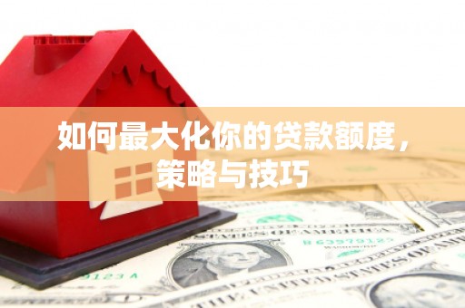 安阳如何最大化你的贷款额度，策略与技巧