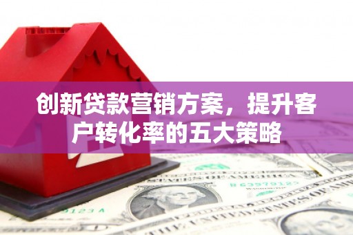 安阳创新贷款营销方案，提升客户转化率的五大策略