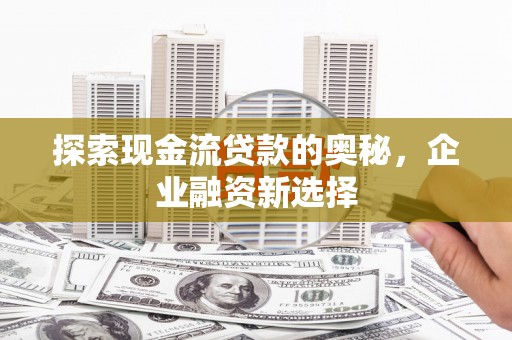 安阳探索现金流贷款的奥秘，企业融资新选择