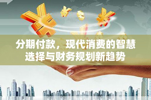 安阳分期付款，现代消费的智慧选择与财务规划新趋势