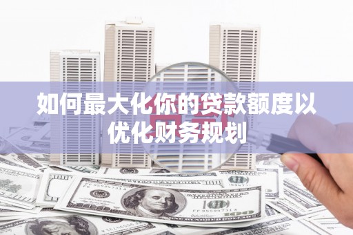 安阳如何最大化你的贷款额度以优化财务规划