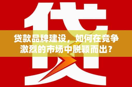 安阳贷款品牌建设，如何在竞争激烈的市场中脱颖而出？