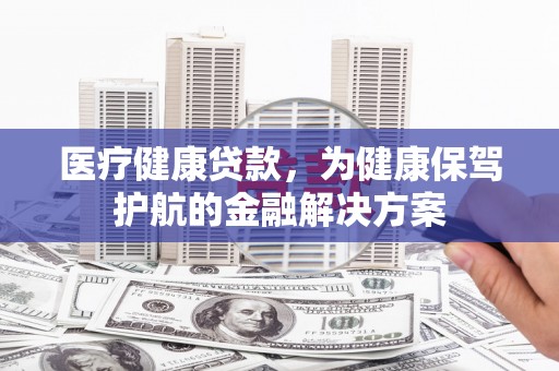 安阳医疗健康贷款，为健康保驾护航的金融解决方案