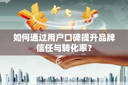 安阳如何通过用户口碑提升品牌信任与转化率？