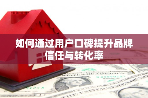 安阳如何通过用户口碑提升品牌信任与转化率
